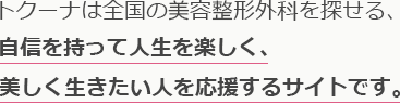 トクーナは全国の美容整形外科を探せる、自信を持って人生を楽しく、美しく生きたい人を応援するサイトです。