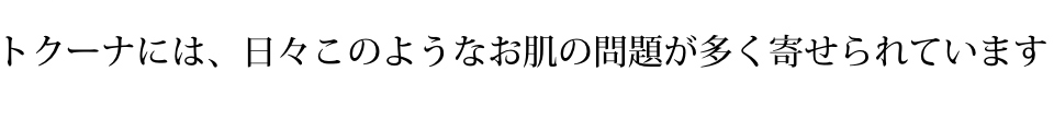 トクーナには、日々このようなお肌の問題が多く寄せられています