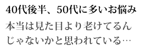 40代後半、50代に多いお悩み 本当は見た目より老けてるんじゃないかと思われている...